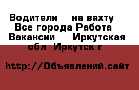 Водители BC на вахту. - Все города Работа » Вакансии   . Иркутская обл.,Иркутск г.